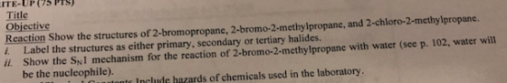 ITE-UP(75 Pls Title Objective Reaction Show the structures of 2-bromopropane, 2-bromo-2-methylpropane, and 2-chloro-2-methylpropane. i. Label the structures as either primary, secondary or tertiary halides. ii Show the SN1 mechanism for the reaction of 2-bromo-2-methylpropane with water (see p. 102, water will be the nucleophile). e Include hazards of chemicals used in the laboratory
