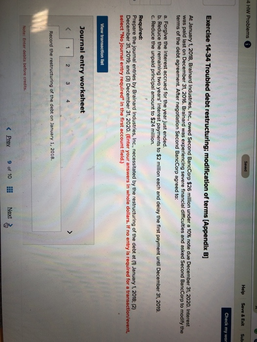 4 HW Problems Help Save & Exit Sub my wor Exercise 14-34 Troubled debt restructuring; modification of terms [Appendix B] At January 1, 2018, Brainard Industries, Inc., owed Second Bancorp $26 million under a 10% note due December 31, 2020. Interest was paid last on December 31, 2016. Brainard was experiencing severe financial difficulties and asked Second BancCorp to modify the terms of the debt agreement. After negotiation Second BancCorp agreed to: a. Forgive the interest accrued for the year just ended. b. Reduce the remaining two years interest payments to $2 million each and delay the first payment until December 31, 2019. c. Reduce the unpaid principal amount to $24 million. Required: Prepare the journal entries by Brainard Industries, Inc., necessitated by the restructuring of the debt at (1) January 1, 2018; (2) December 31, 2019; and (3) December 31, 2020. (Enter your answers in whole dollars. If no entry is required for a transaction/event, select No journal entry required in the first account field.) Journal entry worksheet Record the restructuring of the debt on January 1, 2018. K Prev 9 of 10