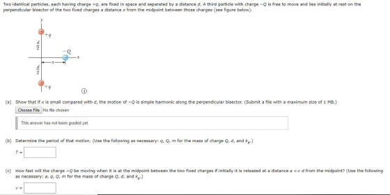 Two identical particles, each having charge +q, are fixed in space and separated by a distance d. A third particle with charge -Q is free to move and lies initially at rest on the perpendicular bisector of the two fixed charges a distance x from the midpoint between those charges (see figure below). tq -Q a) Show that if х ıs small compared with d, the motion of Q is simple harmonic along the perpendicu arbi sector. Submit a e h a maximum size of E Choose File No file chosen This answer has not been graded yet. (b) Determine the period of that motion. (Use the following as necessary: q, Q, m for the mass of charge Q, d, and ke.) (c) How fast will the charge -Q be moving when it is at the midpoint between the two fixed charges if initially it is released at a distance a <<d from the midpoint? (Use the following as necessary: a, q, Q, m for the mass of charge Q, d, and ke.)