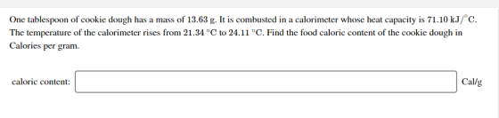 One tablespoon of cookie dough has a mass of 13.63 g. It is combusted in a calorimeter whose heat capacity is 71.10 kJ/C. The