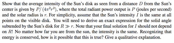 Show that the average intensity of the Suns disk as seen from a distance D from the Suns center is given by P/ (4π2T2), where the total radiant power output is P (joules per second) and the solar radius is r. For simplicity, assume that the Suns intensity I is the same at all points on the visible disk. You will need to derive an exact expression for the solid angle subtended by the Suns disk for R > r. Note that your final solution for I should not depend on R! No matter how far you are from the sun, the intensity is the same. Recognizing that energy is conserved, how is it possible that this is true? Give a qualitative explanation.