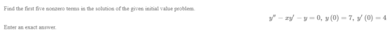 Find the first five nonzero terms in the solution of the given initial value problem. y – xy - y=0, y = 7, y (O) = 4 Enter