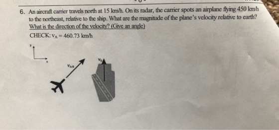 6. An aircraft carrier travels north at 15 km/h. On its radar, the carrier spots an airplane flying 450 kmh to the northeast, relative to the ship. What are the magnitude of the planes velocity relative to earth? What is the direction of the velocity?(Give an angle) CHECK: VA 460.73 kmh N0