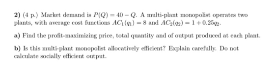 2) (4 p.) Market demand is PQ) = 40 - Q. A multi-plant monopolist operates two plants, with average cost functions AC (91) =
