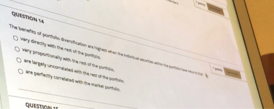 QUESTION 14 The bervefits of portfolio diversification are highest when the individual securities win the path vary directly