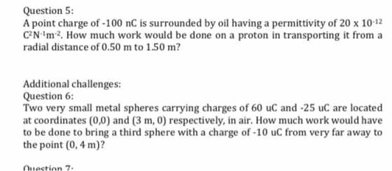 Question 5: A point charge of -100 nC is surrounded by oil having a permittivity of 20 x 10-12 CN 1m2. How much work would be done on a proton in transporting it from a radial distance of 0.50 m to 1.50 m? Additional challenges: Question 6: Two very small metal spheres carrying charges of 60 uC and -25 uC are located at coordinates (0,0) and (3 m, 0) respectively, in air. How much work would have to be done to bring a third sphere with a charge of -10 uC from very far away to the point (0, 4 m)? Qnection 7