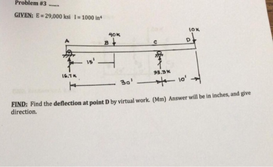 Problem #3 GIVEN: E = 29,000 ksi I = 1000 in4 OK 40K 15 33.3K 6.7K 30 FIND: Find the deflection at point D by virtual work. (Mm) Answer will be in inches, and give direction.