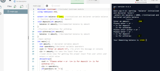 No description e(discord bots) Files main.cpp saved gcc version 4.6.3 #include <iostream> //included 10stream module main.cpp 2 using namespace std; main.cpp:4:12: warning balance initialized and declared extern extern int balance 1e00; //initialized and declared variable balance extern int balance 1eee; initialized and declared variable balance 5 function definition for deposit 6 void deposit(int amount) 250 Enter an amount: Please enter +or + is for deposit -is for withdraw. Please enter either + or - Please enter + or + is for deposit - is for withdraw: balance amount;//increamented balance by amount 9 //function definition for withdraw 1 void withdraw(int amount) balanceamount; //decremented balance by amount 12 13 //main method 14 int main) f 15 16 17 18 19 Your Remaining balance is 1250 int amount; // declared variable amount char operators;//declared variable operators cout <<Enter an amount:\t; //to print the message on console cin amount;//to take the input from user //used while loop for getting the proper input from user until user enters a valid value while(true)t 20 21 cout << Please enter or \nt is for deposit In- is for withdraw:\t; cin >> operators; if(operators 4){ 23