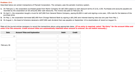 Problem 13-1 Described below are certain transactions of Pharoah Corporation. The company uses the periodic inventory system 1. On February 2, the corporation purchased goods from Martin Company for $67,500 subject to cash discount terms of 2/10, n/30. Purchases and accounts payable are recorded by the corporation at net amounts after cash discounts. The invoice was paid on February 26. 2. On April 1, the corporation bought a truck for $47,000 from General Motors Company, paying $5,000 in cash and signing a one-year, 10% note for the balance of the purchase price. 3. On May 1, the corporation borrowed $82,400 from Chicago National Bank by signing a $91,040 zero-interest-bearing note due one year from May 1. 4. On August 1, the board of directors declared a $307,900 cash dividend that was payable on September 10 to stockholders of record on August 31. Make all the journal entries necessary to record the transactions above using appropriate dates. (If no entry is required, select No Entry for the account titles and enter 0 for the amounts. Credit account titles are automatically indented when amount Is entered. Do not indent manually Date Account Titles and Explanation Debit Credit February 26
