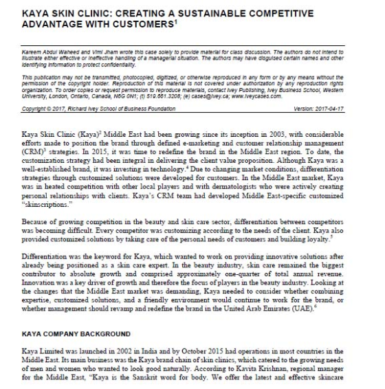 KAYA SKIN CLINIC: CREATING A SUSTAINABLE COMPETITIVE ADVANTAGE WITH CUSTOMERS Kareem Abdur Waheed and Vim Jham wrote this case soley to provlde material for class dsssion. The authors do not intend to Mustrate either emective or inerective nanding of a managerial suation. The authors may have disguilsed certaln names and other dentirying Information to protect confidenta ry. This pubication may not be transmited, photocopied, agtized, or otherwise reproduced in any form or by any means witnout the permission or the copynght noider. Reproduction or ths matenal is not covered under authorzaon by any reproduction rights organization. To order copies or request permission to reproduce materials, contact Mey PuDishing, tvey Business School westem Unversity, London, Ontaro, Canada, NOG ON1;?510.0013208, e) cases@vey.ca: www/veycases.com. Version 2017-04-17 Kaya Skin Clinic (Kaya)2 Middle East had been growing since its inception in 2003, with considerable efforts made to position the brand through defined e-marketing and customer relationship management (CRM) strategies. In 2015, it was time to redefine the brand in the Middle East region. To date, the customization strategy had been integral in delivering the client value proposition Although Kaya was a well-established brand, it was investing in technology. Due to changing market conditions, differentiation strategies through customized solutions were developed for customers. In the Middle East market, Kaya was in heated competition with other local players and with dematologists who were actively creating personal relationships with clients. Kayas CRM team had developed Middle East-specifie customized skinsciptions Because of growing competition in the beauty and skin care sector, differentiation between competitors was becoming difficult. Every competitor was customizing according to the needs of the client. Kaya also provided customized solutions by taking care of the personal needs of customers and building loyalty Differentiation was the keyword for Kaya, which wanted to work on providing innovative solutions after already being positioned as a skin care expert. In the beauty industry, skin care remained the biggest contributor to absolute growth and comprised approximately one-quarter of total annual revenue. Innovation was a key diver of growth and therefore the focus of players in the beauty industry. Looking at the changes that the Middle East market was demanding, Kaya needed to consider whether combining expertise, customized solutions, and a fiiendly environment would continue to work for the brand, or whether management should revamp and redefine the brand in the United Arab Emirates (UAE) KAYA COMPANY BACKGROUND Kaya Limitedwched in 2002 in India and by October 2015 had operations in mostounries in the Middle East. Its main business was the Kaya bran clinies, which catered to the growing needa of men and women who wanted to look good naturally. According to Kavita Krishnan, regional manager for the Middle East, Kaya is the Sanskrit word for body. We offer the latest and effective skincare