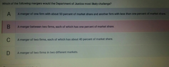 Which of the following mergers would the Department of Justice most likely challenge? A A merger of one firm with about 50 pe