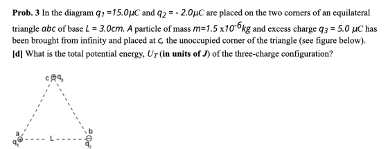 Prob. 3 In the diagram 91 =15.0uC and 92 = -2.0°C are placed on the two corners of an equilateral triangle abc of base L = 3.