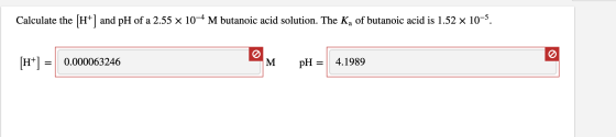 Calculate the (H+) and pH of a 2.55 x 10-4 M butanoic acid solution. The Ką of butanoic acid is 1.52 x 10-5. 0.000063246 M pH