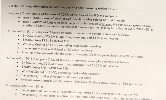 Use the following information about Company X to help answer questions 14-20 Company X went public at the start of 2017. At the time of the IPO the company: Issued 200M shares of stock at $25 per share (thus raising $500M in equity) issued $400M of long term debt; as part of this interest only loan, the company agreed to pay creditors 15.0% per year; this implies the current portion of long term debt is SO in 201 7/2018 · At the end of 2017, Company X issued financial statements. A complete summary is below: $400M in sales, $260M in operating earnings, and $160 in net income .$500M Gross PPE , $450 Net PPE . Working Capital of $430, excluding marketable securities The company paid a dividend of 30 cents per share Investors were pleased with the results; Company Xs share price closed at $28 per share At the end of 2018, Company X issued financial statements. A complete summary is below $480M in sales, $300M in operating earnings, and $200 in net income $600M Gross PPE, $490 Net PPE Working Capital of $460, excluding marketable securities The company paid a dividend of 40 cents per share Investors were pleased with the results; Company Xs share price closed at $33 per share . Throughout 2017 and 2018 The company did not issue or repurchase any shares of stock other than during the IPO . The company did not issue or retire any long term debt other than during the initial deht aff