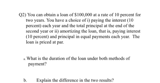 Q2) You can obtain a loan of $100,000 at a rate of 10 percent for two years. You have a choice of i) paying the interest (10