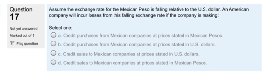 Question Assume the exchange rate for the Mexican Peso is falling relative to the U.S. dollar. An American 17 company will incur losses from this falling exchange rate if the company is making: Not yet answered Select one: Marked out of 1。a. Credit purchases from Mexican companies at prices stated in Mexican Pesos. Flag question b. Credit purchases from Mexican companies at prices stated in U.S, dollars. c.Credit sales to Mexican companies at prices stated in U.S. dollars. O d. Credit sales to Mexican companies at prices stated in Mexican Pesos.