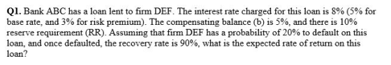 Q1. Bank ABC has a loan lent to firm DEF. The interest rate charged for this loan is 8% (5% for base rate, and 3% for risk premium). The compensating balance (b) is 5%, and there is 10% reserve requirement (RR). Assuming that firm DEF has a probability of 20% to default on this loan, and once defaulted, the recovery rate is 90%, what is the expected rate of return on this loan?
