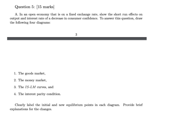 Question 5: [15 marks A. In an open economy that is on a fixed exchange rate, show the short run effects on output and intere