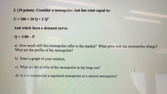 2. (10 points) Consider a monopolist that has costs equal to: C = 200 + 20 Q + 2 Q? And which faces a demand curve: Q = 1180-