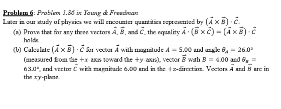 Problem 6: Problem 1.86 in Young &Freedman Later in our study of physics we will encounuanties represented by (AxB) c. (a) Prove that for any three vectors A, B, and C, the equality A . (BX C)-ИХ B) . C holds (b) Calculate (AX B) . C for vector A with magnitude A-5.00 and angle θ,-26.00 (measured from the +x-axis toward the +y-axis), vector B with B = 4.00 and θ,- 63.0% and vector C with magnitude 6.00 and in the +z-direction. Vectors A and B are in the xy-plane