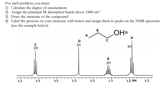 For each problem, you must: 1) Calculate the degree of unsaturation. 2) Assign the principal IR absorption bands above 1500 cm 3) Draw the structure of the compound Label the protons on your structure with letters and assign them to peaks on the NMR spectrum (see the example below). OH 1H 3H 2H 2H 0.5 4.0 3.0 1.0 PPM