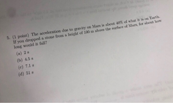 5. (1 point) The accelerati on due to gravity on Mars is about 40% of what it is on Earth. a stone from a height of 100 m above the surface of Mars, for about how f you dropped long would it fall? (a) 2 s (b) 4.5 s (c) 7.1 s (d) 51 s