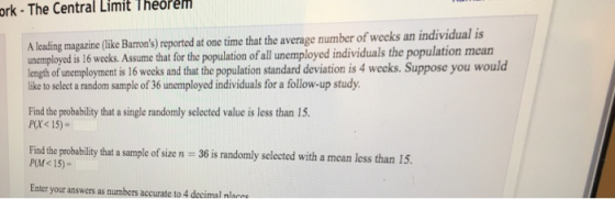 ork - The Central Limit Theorem A leading magazine(like Barrons) reported at one time that the average number of weeks an individual is unemployed is 16 weeks. Assume that for the population of all unemployed individuals the population mearn length of unemployment is 16 wecks and that the population standard deviation is 4 weeks. Suppose you would like to select a random sample of 36 unemployed individuals for a follow-up study. Find the probability that a single randomly selected value is less than 15 P(X<15)- Find the probablity that a sample of size n 36 is randomly selected with a mean less than 15, P(M<15)- Enter your answers as numbers accurate to 4 decimal nl