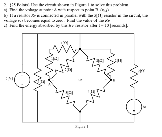 2. 25 Points Use the circuit shown in Figure 1 to solve this problem. ) Find the voltage at point A with respect to point B, (vaB) b) If a resistor Rx is connected in parallel with the 5[S2] resistor in the circuit, the voltage VAB becomes equal to zero. Find the value of the Rx. c) Find the energy absorbed by this Rx resistor after t 10 [seconds] 2[2]212] 212] VAB 6[Ω] 5[2] iG Figure 1