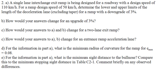 2. a) A single lane interchange exit ramp is being designed for a roadway with a design speed of 110 km/h. For a ramp design speed of 50 km/h, determine the lower and upper limits of the length of the deceleration lane (excluding taper) for a ramp with a downgrade of 3%. b) How would your answers change for an upgrade of 3%? c) How would your answers to a) and b) change for a two-lane exit ramp? c How would your answers to a), b) change for an entrance ramp acceleration lane? d) For the information in part a), what is the minimum radius of curvature for the ramp for emax 0.08. e) For the information in part a), what is the minimum sight distance to the bullnose? Compare this to the minimum stopping sight distance in Table C2-1. Comment briefly on any observed differences.
