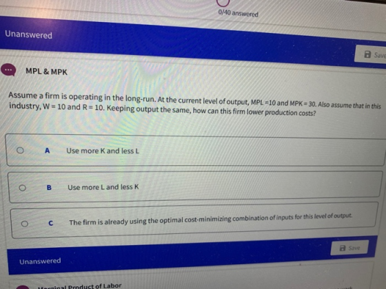 0/40 answered Unanswered Save MPL & MPK Assume a firm is operating in the long-run. At the current level of output, MPL =10 a