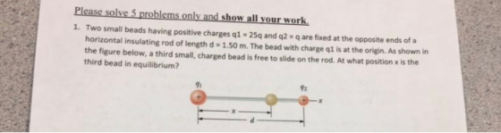 1. Two small beads having positive charges q1 25q and q2 q are fixed at the opposite ends of a horizontal insulating rod of length d 1.50 m. The bead with charge q1 is at the origin. As shown in the figure below, a third small, charged bead is free to slide on the rod. At what position is the third bead in equilibrium? 92