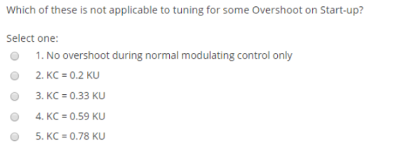 Which of these is not applicable to tuning for some Overshoot on Start-up? Select one: 0 1.No overshoot during normal modulating control only O 2.KC-0.2 KU 3. KC 0.33 KU 4. KC 0.59 KU 5. KC-0.78 KU