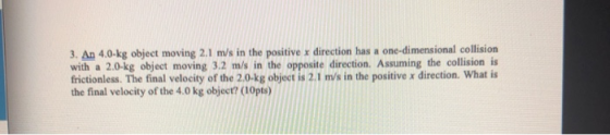 3. An 4.0-kg object moving 2.1 m/s in the positive x direction has a one-dimensional collision with a 2.0-kg object moving 3.