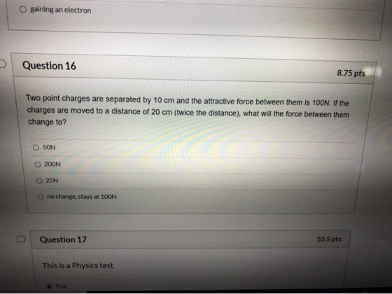 O gaining an electron Question 16 8.75 pts Two point charges are separated by 10 cm and the attractive force between them is