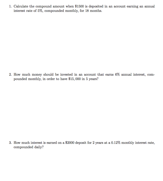 1. Calculate the compound amount when S1500 is deposited in an account earning an annual interest rate of 5%, compounded monthly, for 18 months. 2, How much money should be invested in an account that earns 6% annual interest, com- pounded monthly, in order to have $15, 000 in 5 years? 3. How much interest is earned on a $2000 deposit for 2 years at a 0.12% monthly interest rate. compounded daily?