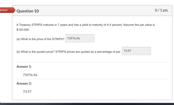 orrect Question 10 0/1 pts A Treasury STRIPS matures in 7 years and has a yield to maturity of 4.4 percent. Assume the par va