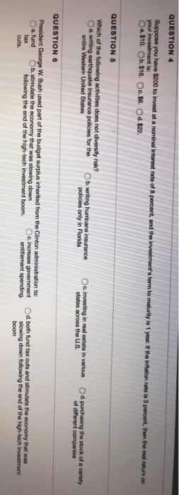 QUESTION 4 Suppose you s term to QUESTION 5 O a. writing b. writing hurricane insurance O.investing in real estate in various Od purchasing the stock of a of different companies entire Westem United States policies only in Florida states across the U.S QUESTION 6 President George W. Bush used part of the budget surplus inherited from the Clinton administration to: O a. fund Ob.stimulate the economy that was slowing down c ncrease government Od. both fund tax cuts and stimulate the economy that was following the end of the high-tech investment boom. slowing down following the end of the high-tech investment boom entitlement spending. tax cuts.