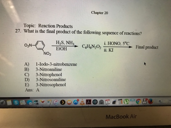 Chapter 20 Topic: Reaction Products 27. What is the final product of the following sequence ofr HOS, NH i. HONO, 5°C O2N Final product EtOH ii. KI NO A) 1-Iodo-3-nitrobenzene B) 3-Nitroaniline C) 3-Nitrophenol D) 3-Nitrosoaniline 3-Nitrosophenol E) Ans: A MacBook Air