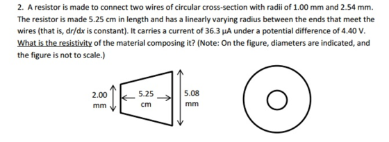2. A resistor is made to connect two wires of circular cross-section with radii of 1.00 mm and 2.54 mm. The resistor is made 5.25 cm in length and has a linearly varying radius between the ends that meet the wires (that is, dr/dx is constant). It carries a current of 36.3 μA under a potential difference of 4.40 V. What is the resistivity of the material composing it? (Note: On the figure, diameters are indicated, and the figure is not to scale.) ai00 2.00 ← mm、L 5.25> cm , 5.25 5.08