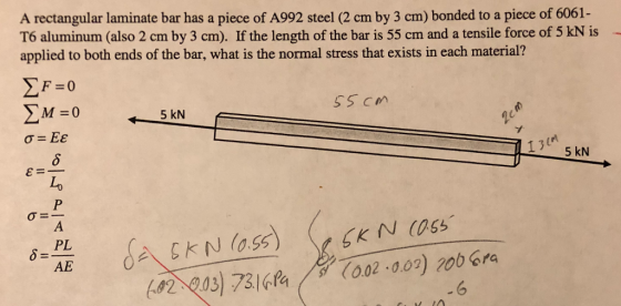 A rectangular laminate bar has a piece of A992 steel (2 cm by 3 cm) bonded to a piece of 6061- T6 aluminum (also 2 cm by 3 cm). If the length of the bar is 55 cm and a tensile force of 5 kN is applied to both ends of the bar, what is the normal stress that exists in each material? 5 kN Lo 82 203) 73(o02.00) 200 Gra