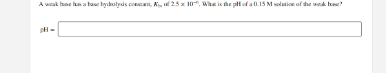 A weak base has a base hydrolysis constant, Kb, of 2.5 x 10-6. What is the pH of a 0.15 M solution of the weak base? pH =