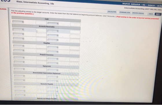 ackboard Lean Kieso, Intermediate Accounting, 16e Intermediate Accounting (ACCT 300/301/303) Post the adjusting entries to the ledger accounts. Enter the totals from the trial balance as beginning account belances. (Use T.Accounts.) (Post entries in the onder of journal entries presented in the previous question OURCES