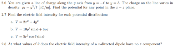 2.6 You are given a line of charge along the y axis from y- to y-l. The charge on the line varies in density: pe-/l [nC/m. Find the potential for any point in the a - z plane. 2.7 Find the electric field intensity for each potential distribution: a. V=2x2 +4y2 c, V-5r2 cos θ sin φ 2.8 At what values of θ does the electric field intensity of a z-directed dipole have no z component?
