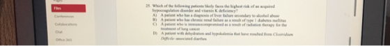 25 Which of the fellowing paticnts likely faces the highbest risk of an acquired hypocoagulation disender and vitami K deficiency? A) A paient who has a diagnosis of liver failure secondary to alcebol alase B) A paieni who has chronic renal failure as a result of type 1 disbetes mellitus C) A palend who is immunccompeomised as a resh of niation herapy for the treatment of lung cae D) A patient with dehydration and bypokalemia that have resslted from Clorii ffiie ociated darrhea