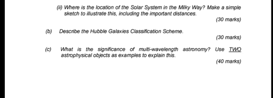 (i) Where is the location of the Solar System in the Milky Way? Make a simple (30 marks) (30 marks) (c) What is the significance of multi-wavelength astronomy? Use TWO (40 marks) sketch to illustrate this, including the important distances. (b) Describe the Hubble Galaxies Classification Scheme. astrophysical objects as examples to explain this.
