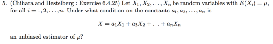 5. (Chihara and Hestelberg : Exercise 6.4.25) Let X1, X2, . . . , Xn be random variables with E(X) = μ, for all i-1, 2, . . . , n. Under what condition on the constants ai, a2, . . . , an İs an unbiased estimator of μ?