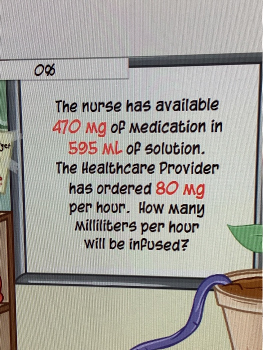 The nurse has available 470 Mg oP Medication in 595 ML oP solution. Jet The Healthcare Provider has ordered 80 Mg per hour. H