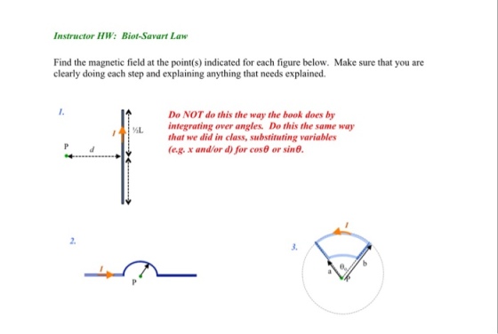 Instructor HW: Biot-Savart Law Find the magnetic field at the point(s) indicated for each figure below. Make sure that you are clearly doing each step and explaining anything that needs explained. Do NOT do this the way the book does by integrating over angles. Do this the same way that we did in class, substituting variables (e.g. x and/or d) for cos θ or sin θ. AL 2. 3.