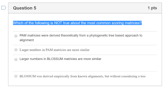 Question 5 1 pts Which of the following is NOT true about the most common scoring matricies? PAM matricies were derived theoretically from a phylogenetic tree based approach to alignment Larger numbers in PAM matricies are more similar Larger numbers in BLOSSUM matricies are more similar BLOSSUM was derived empirically from known alignments, but without considering a tree