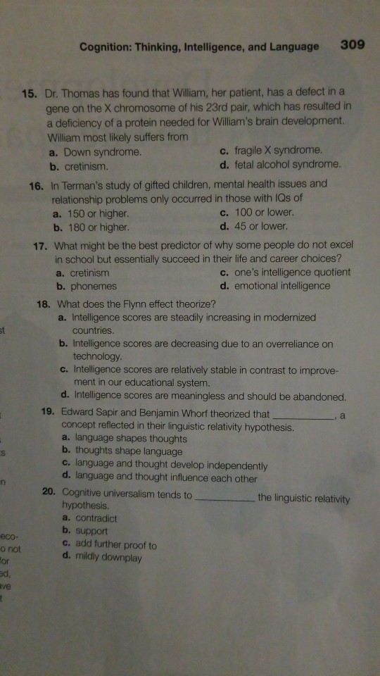 Cognition: Thinking, Intelligence, and Language 309 15. Dr. Thomas has found that William, her patient, has a defect in a gene on the chromosome of his 23rd pair, which has resulted in a deficiency of a protein needed for Williams brain development. William most likely suffers from a. Down syndrome b. cretinism. c. fragile X syndrome. d. fetal alcohol syndrome. 16. In Termans study of gifted children, mental health issues and relationship problems only occurred in those with IQs of a. 150 or higher b. 180 or higher c. 100 or lower. d. 45 or lower. 17. What might be the best predictor of why some people do not excel in school but essentially succeed in their life and career choices? c. ones intelligence quotient a. cretinism b. phonemes d. emotional intelligence 18. What does the Flynn effect theorize? a. Intelligence scores are steadily increasing in modernized countries b. Intelligence scores are decreasing due to an overreliance on technology c. Intelligence scores are relatively stable in contrast to improve- ment in our educational system. d. Intelligence scores are meaningless and should be abandoned. Edward Sapir and Benjamin Whorf theorized that concept reflected in their linguistic relativity hypothesis. a. language shapes thoughts b. thoughts shape language c. language and thought develop independently d. language and thought influence each other Cognitive universalism tends to hypothesis a. contradict b. support c. add further proof to d. mildly downplay 19. , a 20, the linguistic relativity eco- o not or d, ve